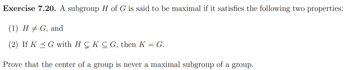 Exercise 7.20. A subgroup H of G is said to be maximal if it satisfies the following two properties:
(1) H ‡ G, and
(2) If KG with HÇ K ≤ G, then K = G.
Prove that the center of a group is never a maximal subgroup of a group.
