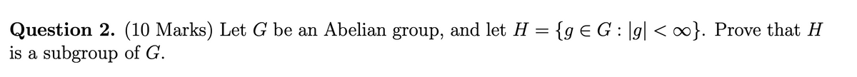 Question 2. (10 Marks) Let G be an Abelian group, and let H = {g € G: |g| <∞}. Prove that H
is a subgroup of G.