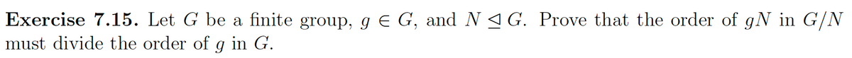 Exercise 7.15. Let G be a finite group, g € G, and N≤ G. Prove that the order of gN in G/N
must divide the order of g in G.