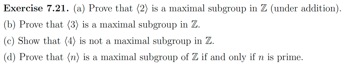 Exercise 7.21. (a) Prove that (2) is a maximal subgroup in Z (under addition).
(b) Prove that (3) is a maximal subgroup in Z.
(c) Show that (4) is not a maximal subgroup in Z.
(d) Prove that (n) is a maximal subgroup of Z if and only if n is prime.