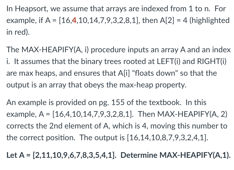 In Heapsort, we assume that arrays are indexed from 1 to n. For
example, if A = [16,4,10,14,7,9,3,2,8,1], then A[2] = 4 (highlighted
in red).
%3D
%3D
The MAX-HEAPIFY(A, i) procedure inputs an array A and an index
i. It assumes that the binary trees rooted at LEFT(i) and RIGHT(1)
are max heaps, and ensures that A[i] "floats down" so that the
output is an array that obeys the max-heap property.
An example is provided on pg. 155 of the textbook. In this
example, A = [16,4,10,14,7,9,3,2,8,1]. Then MAX-HEAPIFY(A, 2)
corrects the 2nd element of A, which is 4, moving this number to
the correct position. The output is [16,14,10,8,7,9,3,2,4,1].
Let A = [2,11,10,9,6,7,8,3,5,4,1]. Determine MAX-HEAPIFY(A,1).
