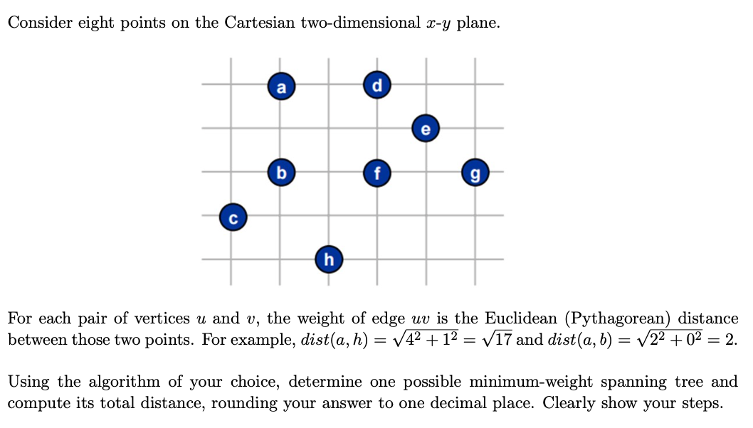 Consider eight points on the Cartesian two-dimensional x-y plane.
a
g
C
For each pair of vertices u and v, the weight of edge uv is the Euclidean (Pythagorean) distance
between those two points. For example, dist(a, h) = V4? + 1² = v17 and dist(a, b) = v22 + 0² = 2.
Using the algorithm of your choice, determine one possible minimum-weight spanning tree and
compute its total distance, rounding your answer to one decimal place. Clearly show your steps.
