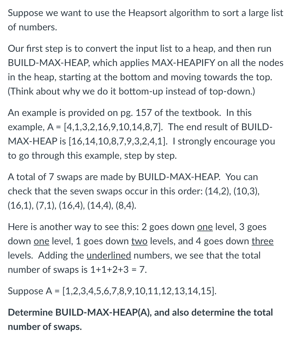 Suppose we want to use the Heapsort algorithm to sort a large list
of numbers.
Our first step is to convert the input list to a heap, and then run
BUILD-MAX-HEAP, which applies MAX-HEAPIFY on all the nodes
in the heap, starting at the bottom and moving towards the top.
(Think about why we do it bottom-up instead of top-down.)
An example is provided on pg. 157 of the textbook. In this
example, A = [4,1,3,2,16,9,10,14,8,7]. The end result of BUILD-
%3D
MAX-HEAP is [16,14,10,8,7,9,3,2,4,1]. I strongly encourage you
to go through this example, step by step.
A total of 7 swaps are made by BUILD-MAX-HEAP. You can
check that the seven swaps occur in this order: (14,2), (10,3),
(16,1), (7,1), (16,4), (14,4), (8,4).
Here is another way to see this: 2 goes down one level, 3 goes
down one level, 1 goes down two levels, and 4 goes down three
levels. Adding the underlined numbers, we see that the total
number of swaps is 1+1+2+3 = 7.
Suppose A = [1,2,3,4,5,6,7,8,9,10,11,12,13,14,15].
Determine BUILD-MAX-HEAP(A), and also determine the total
number of swaps.
