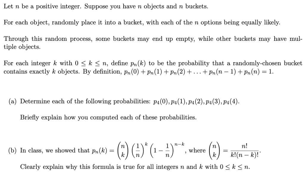 Let n be a positive integer. Suppose you have n objects and n buckets.
For each object, randomly place it into a bucket, with each of the n options being equally likely.
Through this random process, some buckets may end up empty, while other buckets may have mul-
tiple objects.
For each integer k with 0 < k < n, define pn (k) to be the probability that a randomly-chosen bucket
contains exactly k objects. By definition, pn(0) + pn (1) + Pn(2) +. . .+ Pn (n – 1) + Pn(n) = 1.
(a) Determine each of the following probabilities: p4(0), p4(1), p4(2), p4(3), p4(4).
Briefly explain how you computed each of these probabilities.
() -
(b) In class, we showed that pPn(k)
1
1- -
n-k
where
k
n!
k!(n – k)!"
n
Clearly explain why this formula is true for all integers n and k with 0 < k < n.
