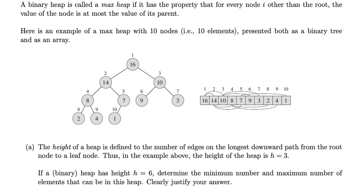 A binary heap is called a max heap if it has the property that for every node i other than the root, the
value of the node is at most the value of its parent.
Here is an example of a max heap with 10 nodes (i.e., 10 elements), presented both as a binary tree
and as an array.
16
3
14
10
1
2 3 4 5 6 7 8 9 10
4
6.
8
7
9.
3
16 14 10 8 7932 4
1
8.
10
(a) The height of a heap is defined to the number of edges on the longest downward path from the root
node to a leaf node. Thus, in the example above, the height of the heap is h = 3.
= 6, determine the minimum number and maximum number of
If a (binary) heap has height h
elements that can be in this heap. Clearly justify your answer.

