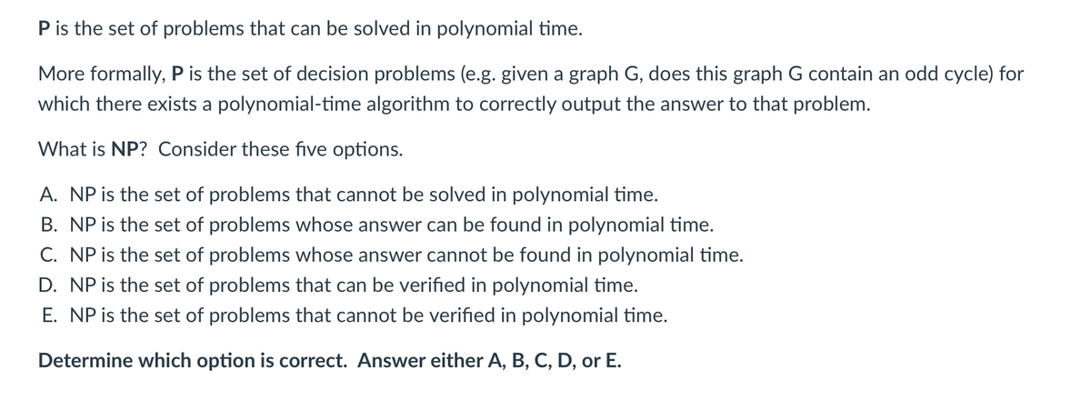 P is the set of problems that can be solved in polynomial time.
More formally, P is the set of decision problems (e.g. given a graph G, does this graph G contain an odd cycle) for
which there exists a polynomial-time algorithm to correctly output the answer to that problem.
What is NP? Consider these five options.
A. NP is the set of problems that cannot be solved in polynomial time.
B. NP is the set of problems whose answer can be found in polynomial time.
C. NP is the set of problems whose answer cannot be found in polynomial time.
D. NP is the set of problems that can be verified in polynomial time.
E. NP is the set of problems that cannot be verified in polynomial time.
Determine which option is correct. Answer either A, B, C, D, or E.
