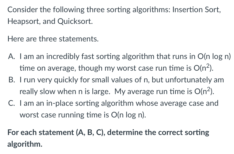 Consider the following three sorting algorithms: Insertion Sort,
Heapsort, and Quicksort.
Here are three statements.
A. Iam an incredibly fast sorting algorithm that runs in O(n log n)
time on average, though my worst case run time is O(n2).
B. I run very quickly for small values of n, but unfortunately am
really slow when n is large. My average run time is O(n2).
C. I am an in-place sorting algorithm whose average case and
worst case running time is O(n log n).
For each statement (A, B, C), determine the correct sorting
algorithm.
