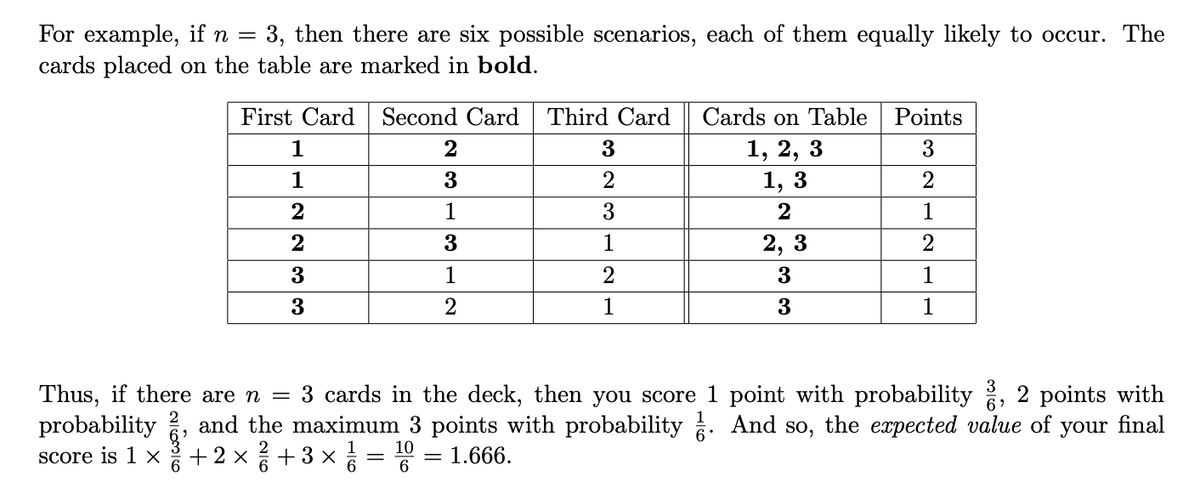 For example, if n = 3, then there are six possible scenarios, each of them equally likely to occur. The
cards placed on the table are marked in bold.
First Card
Second Card Third Card
Cards on Table Points
1, 2, 3
1, 3
1
3
1
2
1
3
2
1
2
1
2, 3
2
3
1
3
1
3
3
1
Thus, if there are n =
probability
3 cards in the deck, then you score 1 point with probability , 2 points w
final
and the maximum 3 points with probability . And so, the expected value of
your
Score is 1 X
+2 x+3 x =
10
||
1.666.
