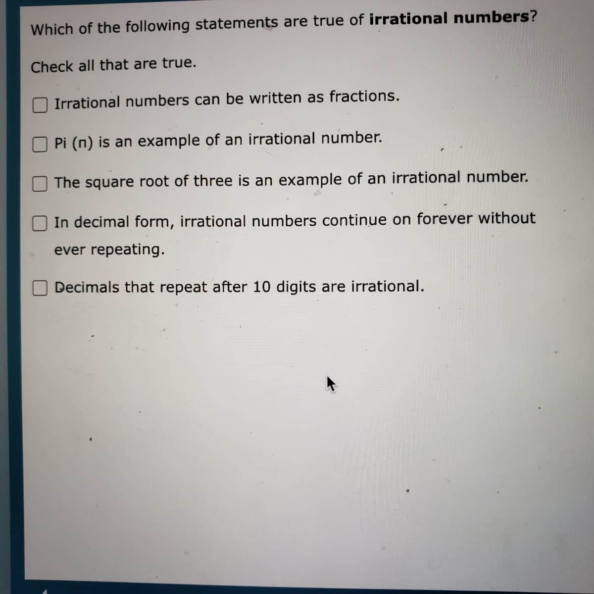 Which of the following statements are true of irrational numbers?
Check all that are true.
Irrational numbers can be written as fractions.
Pi (n) is an example of an irrational number.
The square root of three is an example of an irrational number.
In decimal form, irrational numbers continue on forever without
ever repeating.
Decimals that repeat after 10 digits are irrational.
