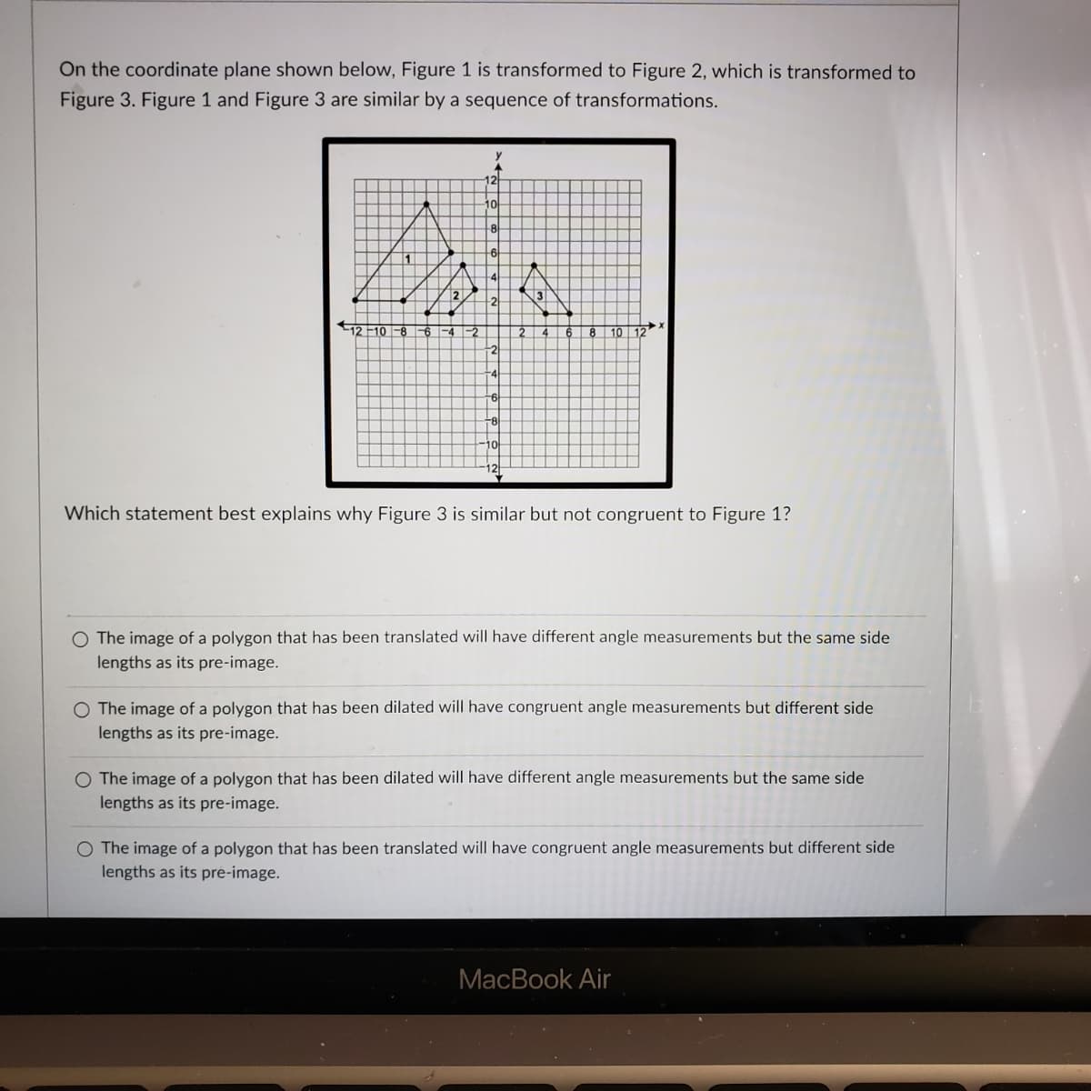 On the coordinate plane shown below, Figure 1 is transformed to Figure 2, which is transformed to
Figure 3. Figure 1 and Figure 3 are similar by a sequence of transformations.
10
12
3
12 F10 -8 6
-2
10
12
10
12
Which statement best explains why Figure 3 is similar but not congruent to Figure 1?
O The image of a polygon that has been translated will have different angle measurements but the same side
lengths as its pre-image.
The image of a polygon that has been dilated will have congruent angle measurements but different side
lengths as its pre-image.
O The image of a polygon that has been dilated will have different angle measurements but the same side
lengths as its pre-image.
O The image of a polygon that has been translated will have congruent angle measurements but different side
lengths as its pre-image.
MacBook Air
