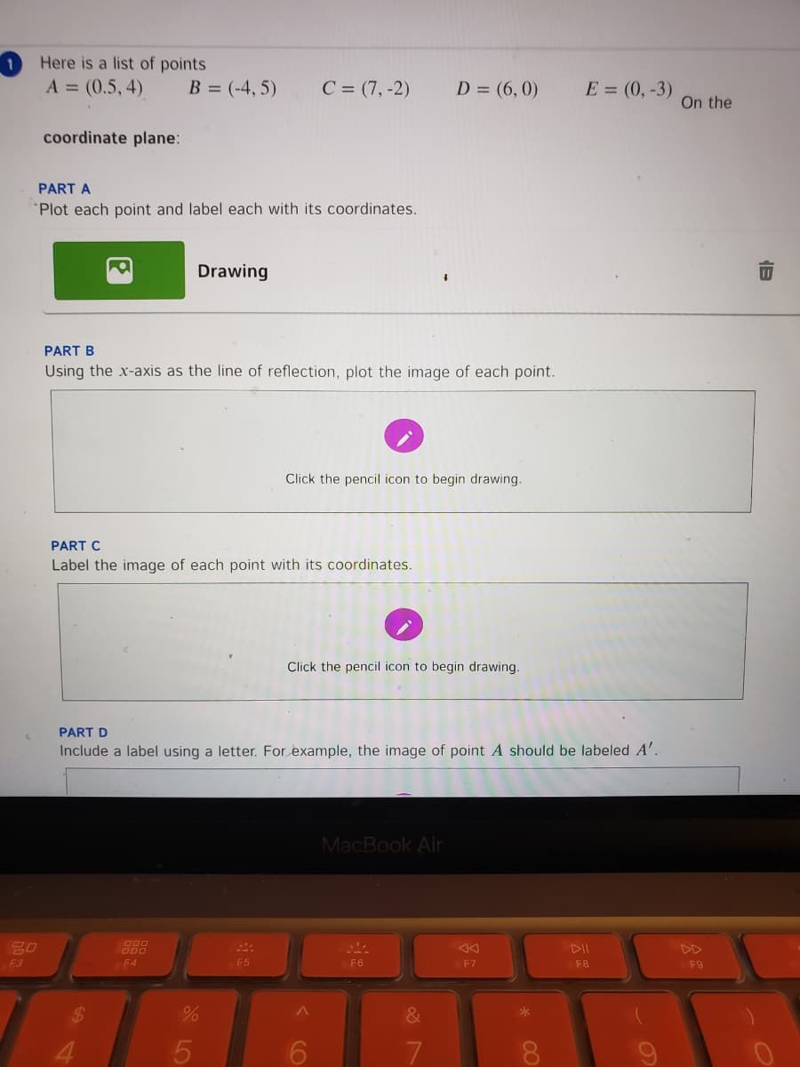 Here is a list of points
A = (0.5, 4).
B = (-4, 5)
C = (7, -2)
D = (6, 0)
E = (0,-3)
On the
coordinate plane:
PART A
Plot each point and label each with its coordinates.
Drawing
PART B
Using the x-axis as the line of reflection, plot the image of each point.
Click the pencil icon to begin drawing.
PART C
Label the image of each point with its coordinates.
Click the pencil icon to begin drawing.
PART D
Include a label using a letter. For example, the image of point A should be labeled A'.
MacBook Air
000
000
DII
DD
F3
F4
F5
F6
F7
F8
F9
*
4.
