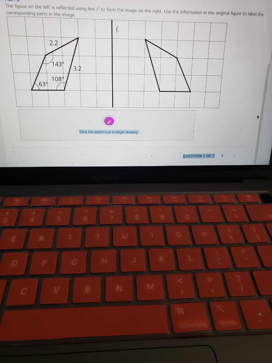 The figure on the left is reflected using line & to form the image on the right. Use the information in the original figure to label the
corresponding parts in the image.
2.2
143
3.2
1089
639
Click the pencil icon to begin drawing.
QUESTION 7 OF 7
MacBook Air
DD
F7
FS
F3
E4
&
%23
24
8
4.
Y
U
10
J.
D
F
IN
command
option
....
P.
