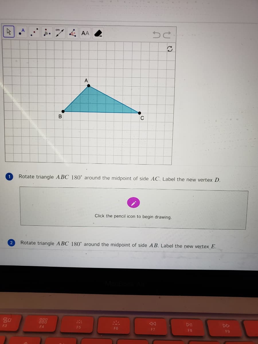 .74 AA
A
B
C
Rotate triangle ABC 180° around the midpoint of side AC. Label the new vertex D.
Click the pencil icon to begin drawing.
Rotate triangle ABC 180° around the midpoint of side AB. Label the new vertex E.
000
F3
DII
DD
F4
F5
F6
F7
F8
F9
