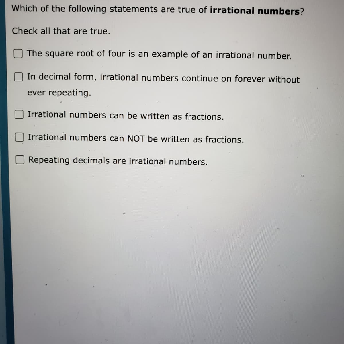 Which of the following statements are true of irrational numbers?
Check all that are true.
The square root of four is an example of an irrational number.
In decimal form, irrational numbers continue on forever without
ever repeating.
Irrational numbers can be written as fractions.
Irrational numbers can NOT be written as fractions.
Repeating decimals are irrational numbers.
