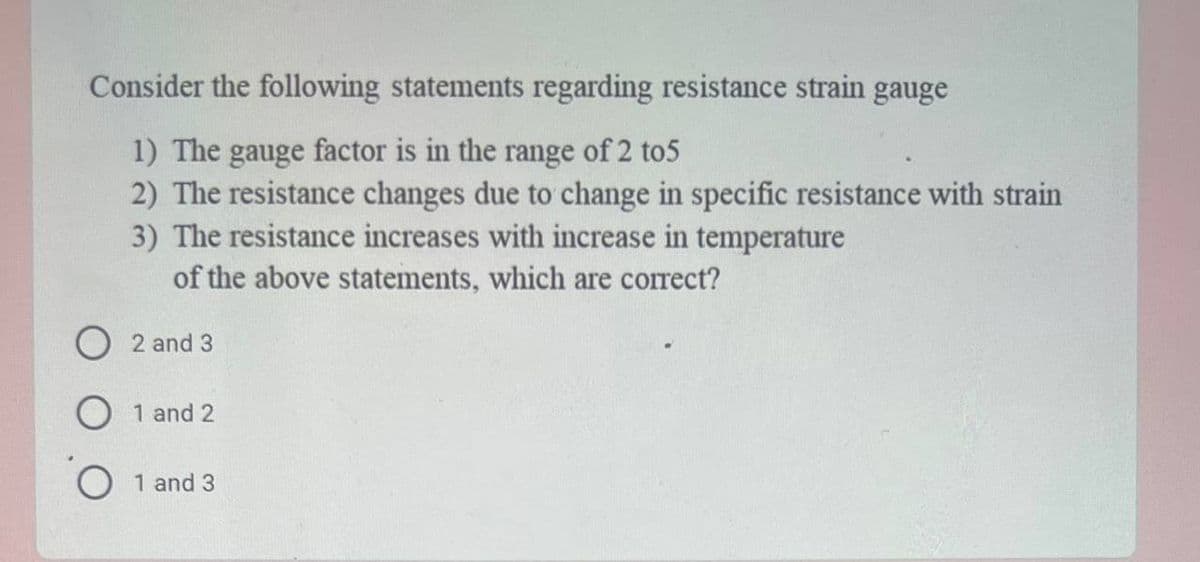 Consider the following statements regarding resistance strain gauge
1) The gauge factor is in the range of 2 to5
2) The resistance changes due to change in specific resistance with strain
3) The resistance increases with increase in temperature
of the above statements, which are correct?
O 2 and 3
1 and 2
O 1 and 3
