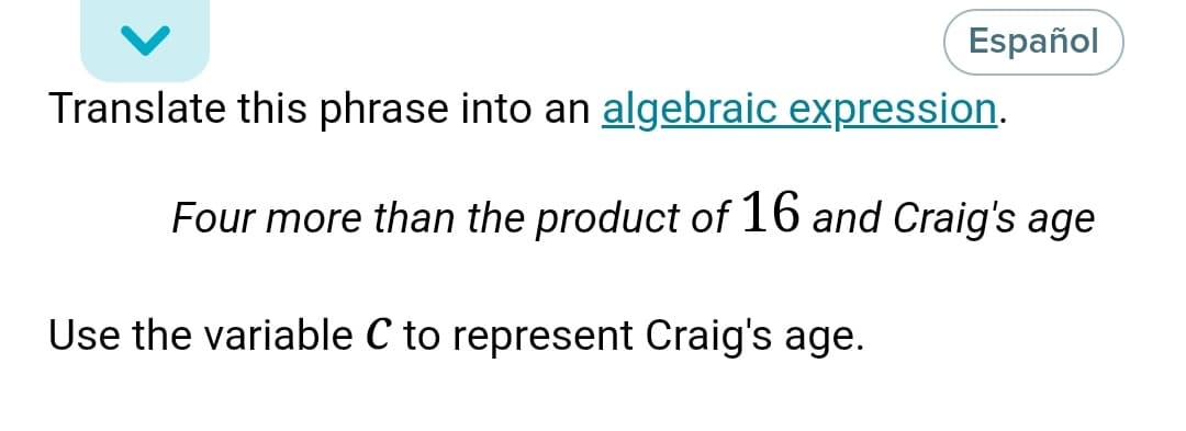 Español
Translate this phrase into an algebraic expression.
Four more than the product of 16 and Craig's age
Use the variable C to represent Craig's age.
