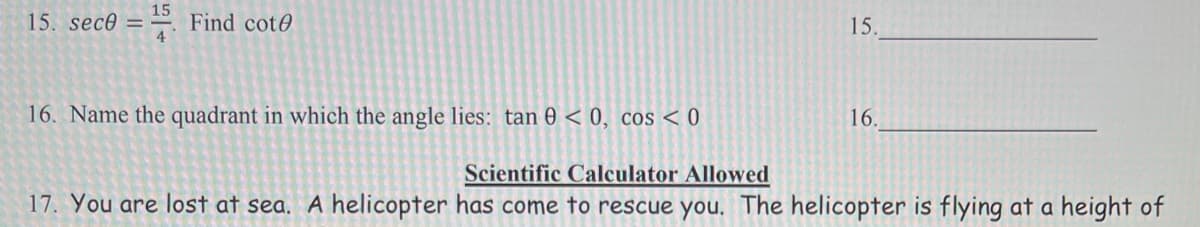 15
15. sec0 = =. Find cot0
15.
4
16. Name the quadrant in which the angle lies: tan 0 < 0, cos < 0
16.
Scientific Calculator Allowed
17. You are lost at sea, A helicopter has come to rescue you. The helicopter is flying at a height of
