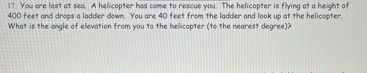 17. You are lost at sea. A helicopter has come to rescue you. The helicopter is flying at a height of
400 feet and drops a ladder down. You are 40 feet from the ladder and look up at the helicopter.
What is the angle of elevation from you to the helicopter (to the nearest degree)?
