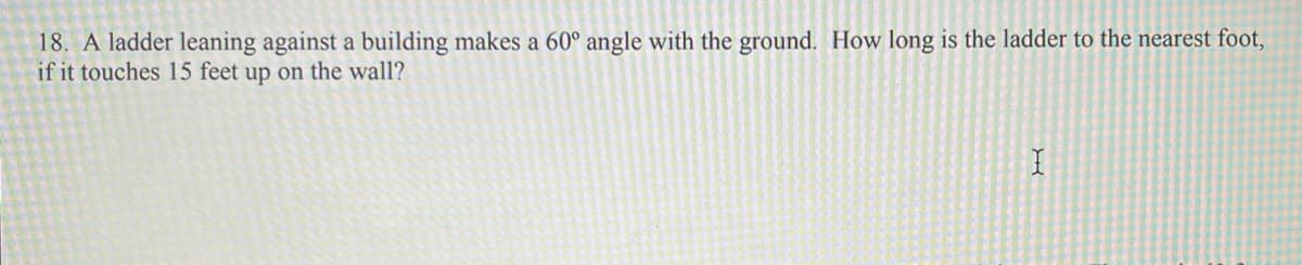 18. A ladder leaning against a building makes a 60° angle with the ground. How long is the ladder to the nearest foot,
if it touches 15 feet up on the wall?
