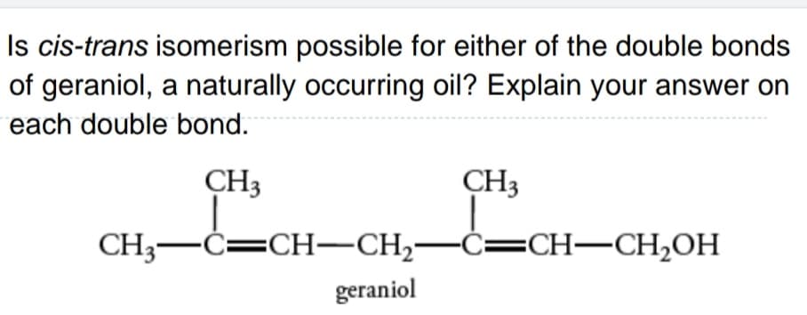 Is cis-trans isomerism possible for either of the double bonds
of geraniol, a naturally occurring oil? Explain your answer on
each double bond.
CH3
CH3
CH3–Ċ=CH–CH2–Ċ=CH–CH2OH
geraniol
