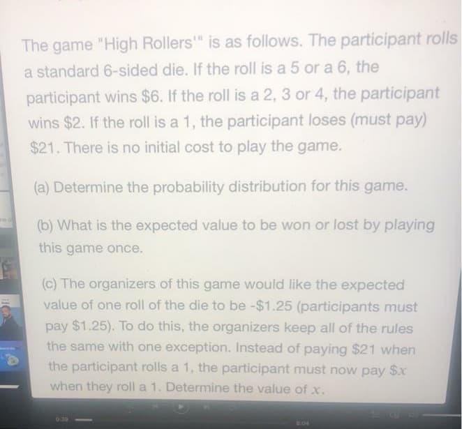 The game "High Rollers" is as follows. The participant rolls
a standard 6-sided die. If the roll is a 5 or a 6, the
participant wins $6. If the roll is a 2, 3 or 4, the participant
wins $2. If the roll is a 1, the participant loses (must pay)
$21. There is no initial cost to play the game.
(a) Determine the probability distribution for this game.
(b) What is the expected value to be won or lost by playing
this game once.
(c) The organizers of this game would like the expected
value of one roll of the die to be -$1.25 (participants must
pay $1.25). To do this, the organizers keep all of the rules
the same with one exception. Instead of paying $21 when
the participant rolls a 1, the participant must now pay $x
when they roll a 1. Determine the value of x.
039
04
