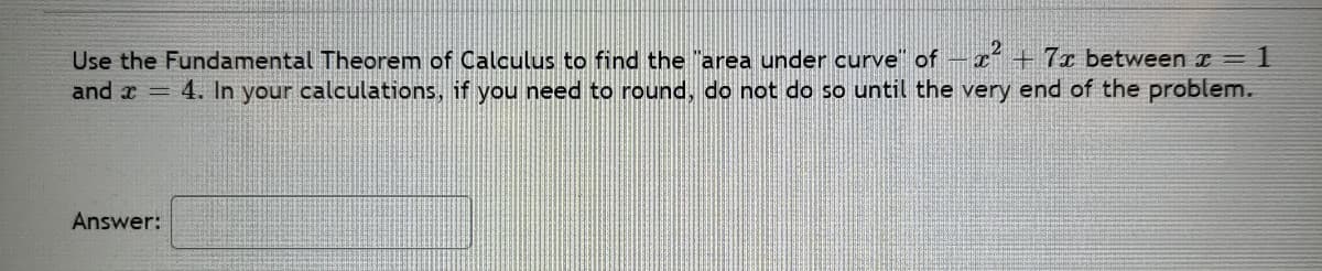 Use the Fundamental Theorem of Calculus to find the "area under curve" of-x² +7x between x = 1
and a = 4. In your calculations, if you need to round, do not do so until the very end of the problem.
Answer:
