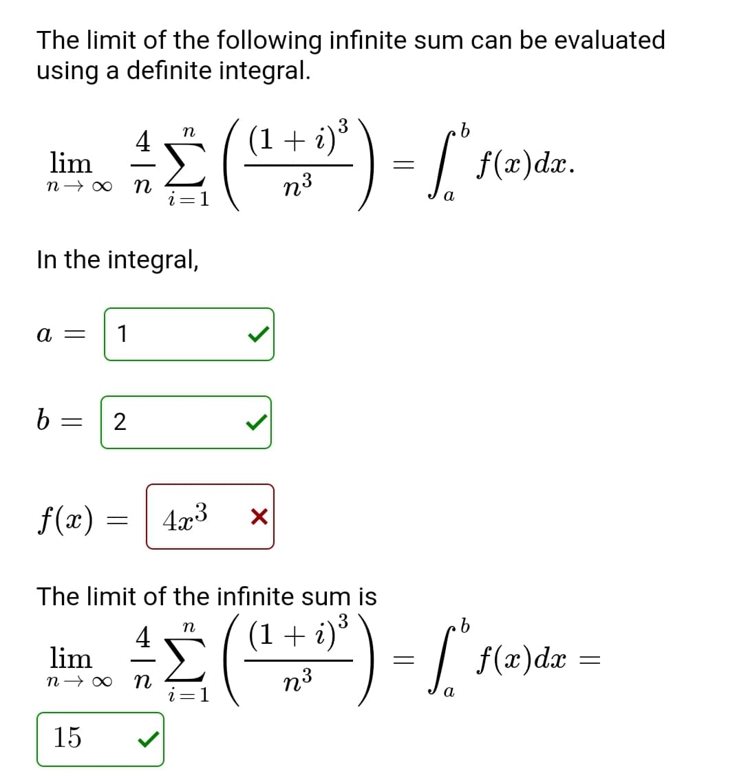 The limit of the following infinite sum can be evaluated
using a definite integral.
4
lim
(1+ i)°
n3
a
In the integral,
a =
1
b
f(x)
4x3
The limit of the infinite sum is
4
lim
(1 + i)³
f(x)dæ =
n
n3
а
15
