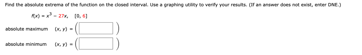 Find the absolute extrema of the function on the closed interval. Use a graphing utility to verify your results. (If an answer does not exist, enter DNE.)
f(x) %3D х* — 27х, [0, 6]
absolute maximum
(х, у) -
%3D
absolute minimum
(х, у) —
