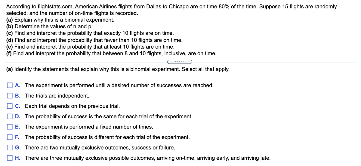 According to flightstats.com, American Airlines flights from Dallas to Chicago are on time 80% of the time. Suppose 15 flights are randomly
selected, and the number of on-time flights is recorded.
(a) Explain why this is a binomial experiment.
(b) Determine the values of n and p.
(c) Find and interpret the probability that exactly 10 flights are on time.
(d) Find and interpret the probability that fewer than 10 flights are on time.
(e) Find and interpret the probability that at least 10 flights are on time.
(f) Find and interpret the probability that between 8 and 10 flights, inclusive, are on time.
.....
(a) Identify the statements that explain why this is a binomial experiment. Select all that apply.
A. The experiment is performed until a desired number of successes are reached.
B. The trials are independent.
C. Each trial depends on the previous trial.
D. The probability of success is the same for each trial of the experiment.
E. The experiment is performed a fixed number of times.
F. The probability of success is different for each trial of the experiment.
G. There are two mutually exclusive outcomes, success or failure.
H. There are three mutually exclusive possible outcomes, arriving on-time, arriving early, and arriving late.
