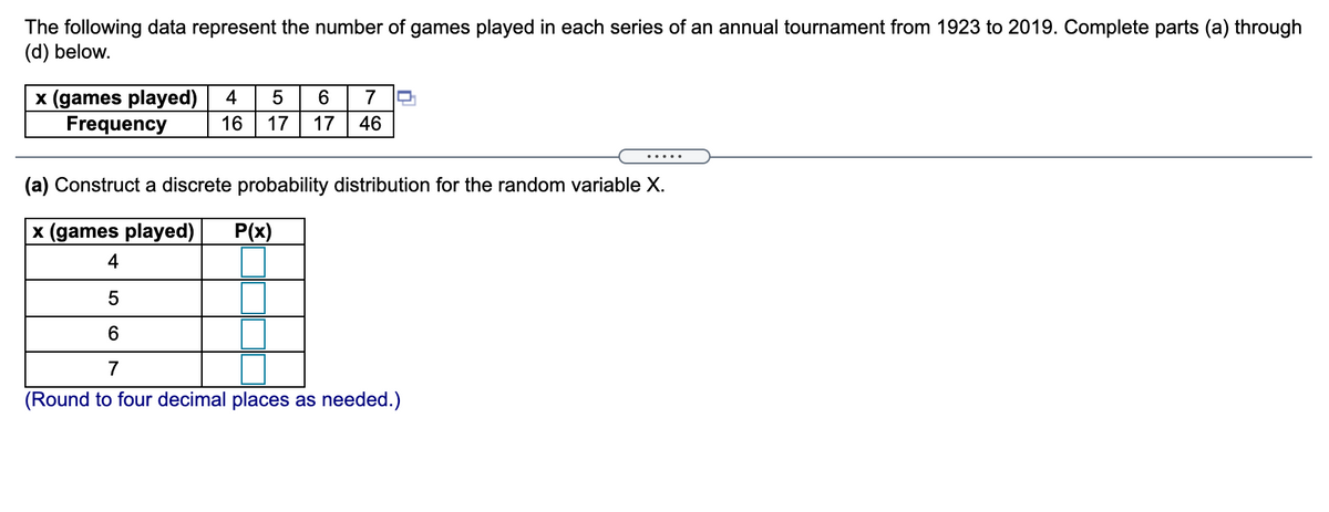 The following data represent the number of games played in each series of an annual tournament from 1923 to 2019. Complete parts (a) through
(d) below.
x (games played)
Frequency
4
6.
7
16
17
17
46
.....
(a) Construct a discrete probability distribution for the random variable X.
x (games played)
P(x)
4
5
6.
7
(Round to four decimal places as needed.)
