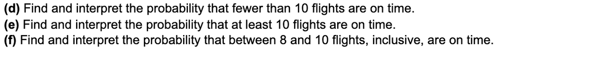 (d) Find and interpret the probability that fewer than 10 flights are on time.
(e) Find and interpret the probability that at least 10 flights are on time.
(f) Find and interpret the probability that between 8 and 10 flights, inclusive, are on time.
