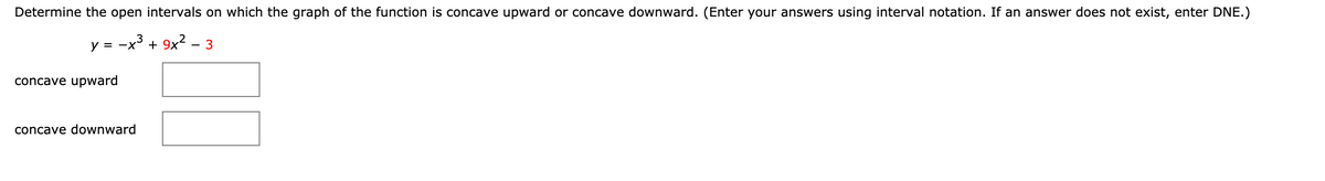 Determine the open intervals on which the graph of the function is concave upward or concave downward. (Enter your answers using interval notation. If an answer does not exist, enter DNE.)
y = -x° + 9x² – 3
concave upward
concave downward
