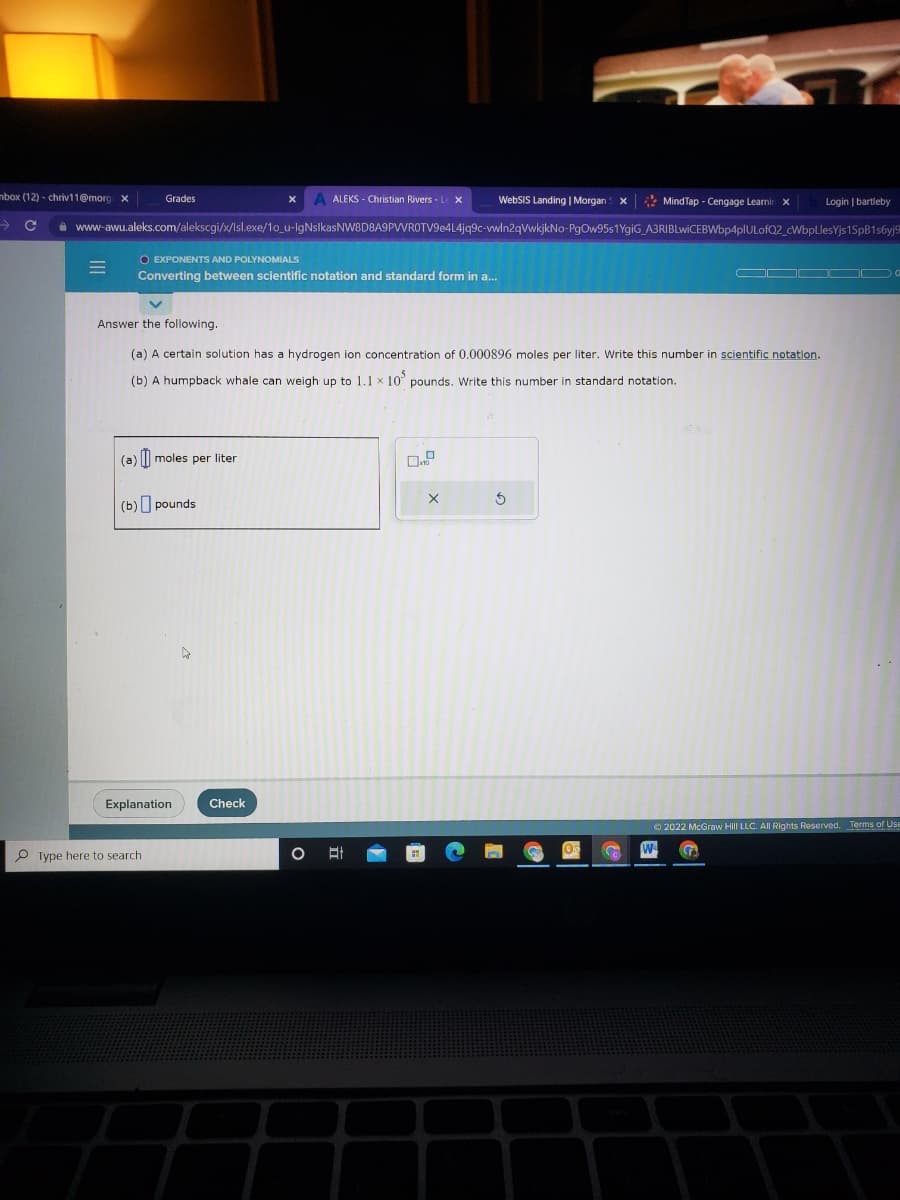 mbox (12)-chriv11@morg x
=
Grades
C www-awu.aleks.com/alekscgi/x/Isl.exe/10_u-IgNsIkasNW8D8A9PVVROTV9e4L4jq9c-vwln2qVwkjkNo-PgOw95s1YgiG_A3RIBLwiCEBWbp4plULofQ2_cWbpLlesYjs1SpB1s6yj9
O EXPONENTS AND POLYNOMIALS
Converting between scientific notation and standard form in a...
(a)moles per liter
(b) pounds
Answer the following.
(a) A certain solution has a hydrogen ion concentration of 0.000896 moles per liter. Write this number in scientific notation.
(b) A humpback whale can weigh up to 1.1 x 10 pounds. Write this number in standard notation.
Explanation
Type here to search.
ALEKS - Christian Rivers - L X
6
Check
WebSIS Landing | Morgan X
O At
X
MindTap - Cengage Learnin X
5
Login | bartleby
W
Ⓒ2022 McGraw Hill LLC. All Rights Reserved. Terms of Use