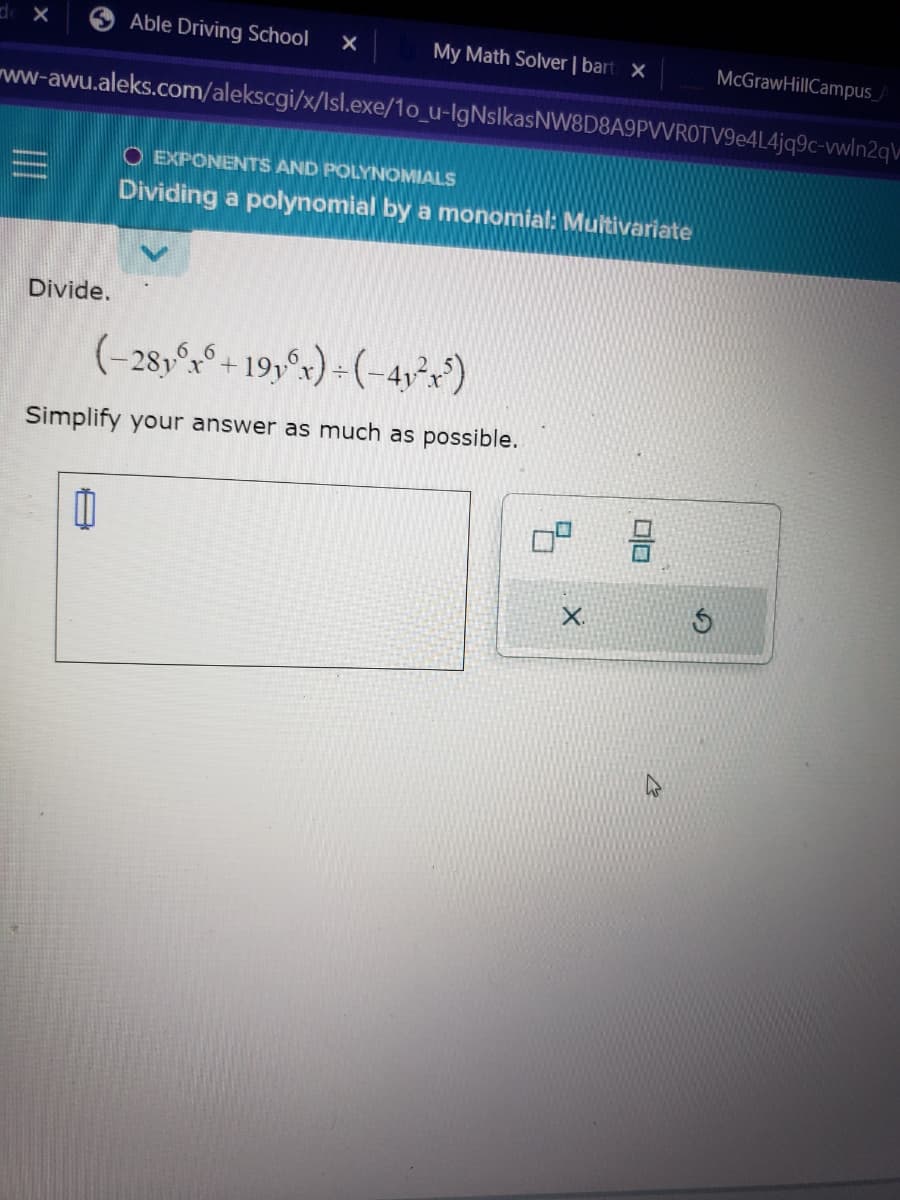 de X
My Math Solver | bart X
ww-awu.aleks.com/alekscgi/x/Isl.exe/1o_u-IgNsIkasNW8D8A9PVVROTV9e4L4jq9c-vwln2qv
Divide.
Able Driving School X
11
O EXPONENTS AND POLYNOMIALS
Dividing a polynomial by a monomial: Multivariate
(-28y6x6 +19y6x) + (-4₁²x5)
Simplify your answer as much as possible.
X.
00
McGraw HillCampus_A