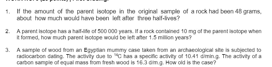 If the amount of the parent isotope in the original sample of a rock had been 48 grams,
about how much would have been left after three half-lives?
1.
2. A parent isotope has a half-life of 500 000 years. If a rock contained 10 mg of the parent isotope when
it formed, how much parent isotope would be left after 1.5 million years?
3.
A sample of wood from an Egyptian mummy case taken from an archaeological site is subjected to
radiocarbon dating. The activity due to 14C has a specific activity of 10.41 d/min.g. The activity of a
carbon sample of equal mass from fresh wood is 16.3 d/m.g. How old is the case?
