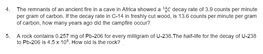The remnants of an ancient fire in a cave in Africa showed a c decay rate of 3.9 counts per minute
per gram of carbon. If the decay rate in C-14 in freshly cut wood, is 13.6 counts per minute per gram
of carbon, how many years ago did the campfire occur?
4.
5.
A rock contains 0.257 mg of Pb-206 for every milligram of U-238.The half-life for the decay of U-238
to Pb-206 is 4.5 x 10°. How old is the rock?
