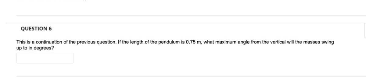 QUESTION 6
This is a continuation of the previous question. If the length of the pendulum is 0.75 m, what maximum angle from the vertical will the masses swing
up to in degrees?