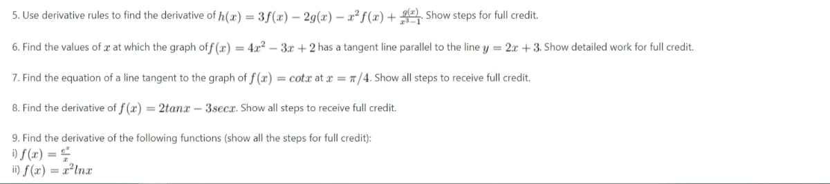 5. Use derivative rules to find the derivative of h(x) = 3f(x) - 2g(x) = x² f(x) +
Show steps for full credit.
6. Find the values of a at which the graph off(x) = 4x²-3x+2 has a tangent line parallel to the line y = 2x + 3. Show detailed work for full credit.
7. Find the equation of a line tangent to the graph of f(x) = cotx at x = π/4. Show all steps to receive full credit.
8. Find the derivative of f(x) = 2tanx - 3secx. Show all steps to receive full credit.
9. Find the derivative of the following functions (show all the steps for full credit):
i) f(x) ==
ii) f(x) = x²lnx
