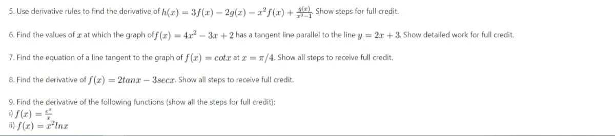 5. Use derivative rules to find the derivative of h(x) = 3f(x) - 2g(x) = x² f(x) +
Show steps for full credit.
6. Find the values of x at which the graph off(x) = 4x²-3x+2 has a tangent line parallel to the line y = 2x + 3. Show detailed work for full credit.
7. Find the equation of a line tangent to the graph of f(x) = cotx at x = π/4. Show all steps to receive full credit.
8. Find the derivative of f(x) = 2tanx - 3secx. Show all steps to receive full credit.
9. Find the derivative of the following functions (show all the steps for full credit):
i) f(x) ==
ii) f(x) = x²lnx