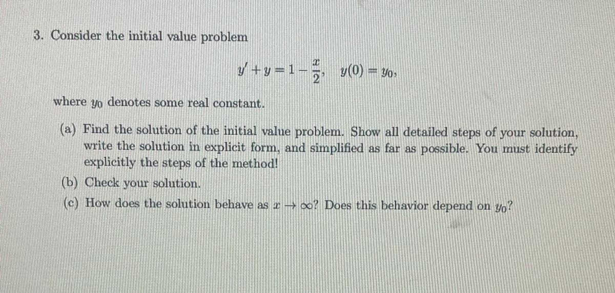 3. Consider the initial value problem
y′ +y=1-², y(0) = 30›
where yo denotes some real constant.
(a) Find the solution of the initial value problem. Show all detailed steps of your solution,
write the solution in explicit form, and simplified as far as possible. You must identify
explicitly the steps of the method!
(b) Check your solution.
(c) How does the solution behave as a → ∞o? Does this behavior depend on yo?