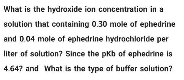 What is the hydroxide ion concentration in a
solution that containing 0.30 mole of ephedrine
and 0.04 mole of ephedrine hydrochloride per
liter of solution? Since the pKb of ephedrine is
4.64? and What is the type of buffer solution?