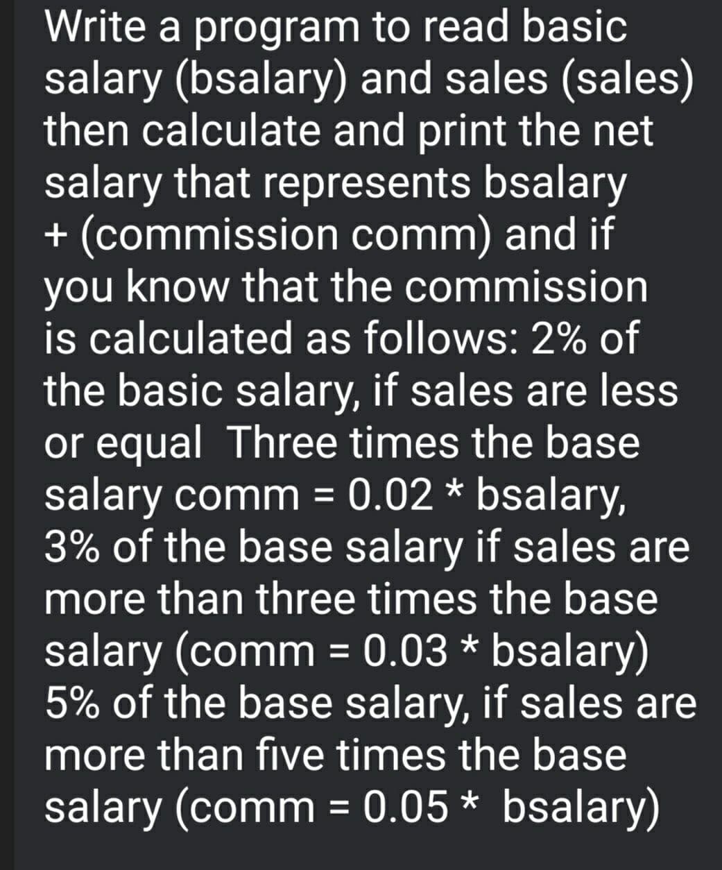 Write a program to read basic
salary (bsalary) and sales (sales)
then calculate and print the net
salary that represents bsalary
+ (commission comm) and if
you know that the commission
is calculated as follows: 2% of
the basic salary, if sales are less
or equal Three times the base
salary comm = 0.02 * bsalary,
3% of the base salary if sales are
more than three times the base
%3D
salary (comm = 0.03 * bsalary)
5% of the base salary, if sales are
more than five times the base
salary (comm = 0.05 * bsalary)
%3D
