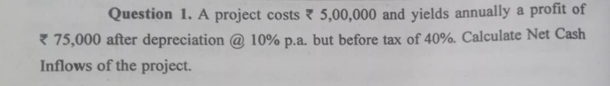 Question 1. A project costs 5,00,000 and yields annually a profit of
* 75,000 after depreciation @ 10% p.a. but before tax of 40%. Calculate Net Cash
Inflows of the project.
