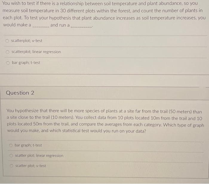 You wish to test if there is a relationship between soil temperature and plant abundance, so you
measure soil temperature in 30 different plots within the forest, and count the number of plants in
each plot. To test your hypothesis that plant abundance increases as soil temperature increases, you
would make a
and run a
scatterplot; v-test
O scatterplot; linear regression
bar graph; t-test
Question 2
You hypothesize that there will be more species of plants at a site far from the trail (50 meters) than
a site close to the trail (10 meters). You collect data from 10 plots located 10m from the trail and 10
plots located 50m from the trail, and compare the averages from each category. Which type of graph
would you make, and which statistical test would you run on your data?
bar graph; t-test
scatter plot; linear regression
O scatter plot; v-test
