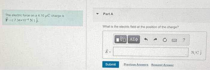 The electric force on a 4.10 uC charge is
Part A
F (7.34x10-4 N )3
What is the electric field at the position of the charge?
?
N/Cj
Submit
Previous Answers Request Answer

