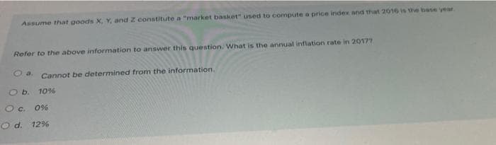 Assume that goods X, Y, and Z constitute a "market basket" used to compute a price index and that 2016 is the base year.
Refer to the above information to answer this question. What is the annuat inflation rate in 20177
O a. Cannot be determined from the information.
O b. 10%
O c. 0%
O d. 12%
