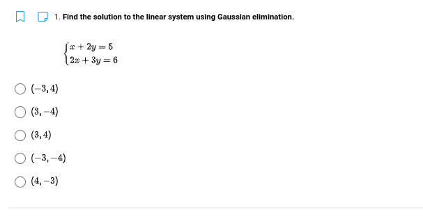 W Q 1. Find the solution to the linear system using Gaussian elimination.
Jæ + 2y = 5
| 2x + 3y = 6
O -3, 4)
(3, –4)
O (3, 4)
O (-3, -4)
(4, –3)
