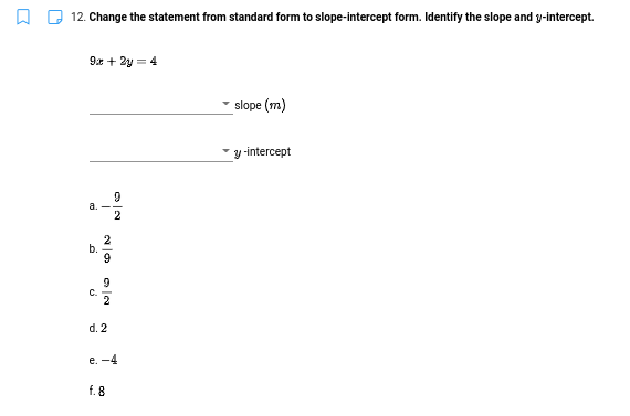 12. Change the statement from standard form to slope-intercept form. Identify the slope and y-intercept.
9:x + 2y = 4
slope (m)
´y -intercept
a.
2
b.
9
C.
2
d. 2
е. -4
f. 8
