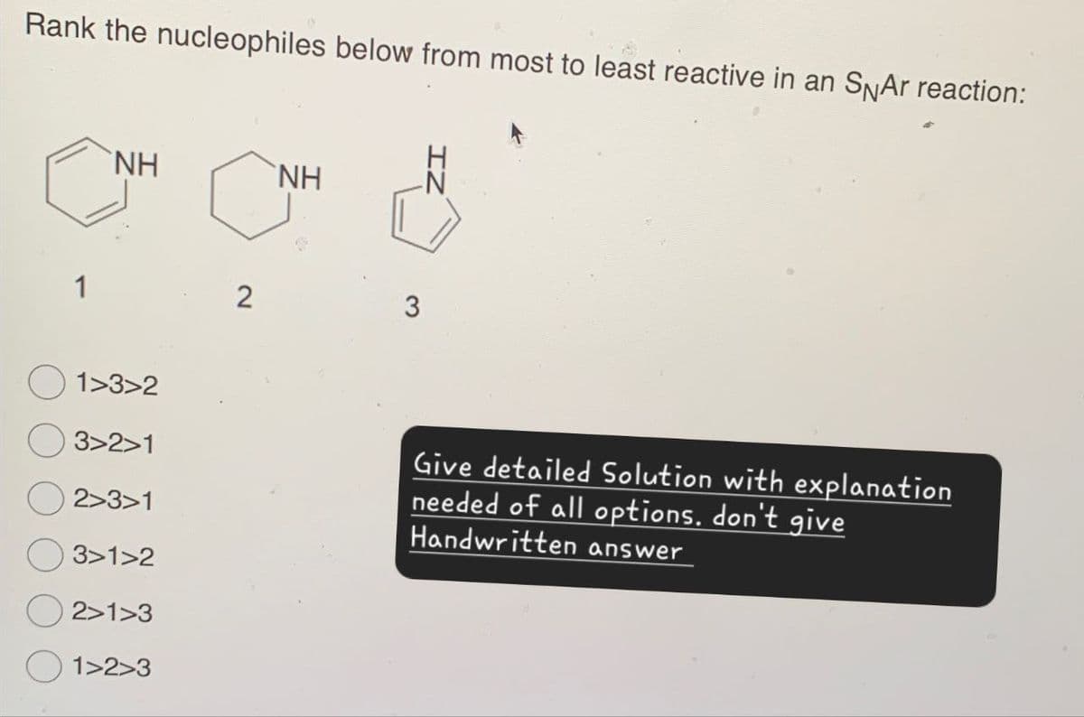 Rank the nucleophiles below from most to least reactive in an SNAr reaction:
NH
ΝΗ
1
2
3
1>3>2
3>2>1
2>3>1
3>1>2
2>1>3
1>2>3
Give detailed Solution with explanation
needed of all options, don't give
Handwritten answer