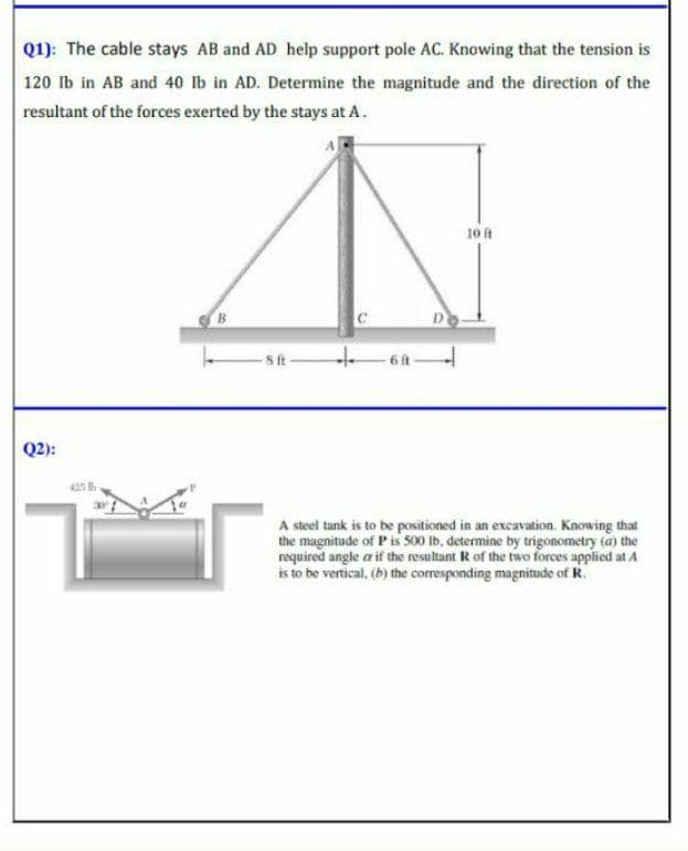 Q1): The cable stays AB and AD help support pole AC. Knowing that the tension is
120 lb in AB and 40 lb in AD. Determine the magnitude and the direction of the
resultant of the forces exerted by the stays at A.
10 t
sit
-6 it
Q2):
425
A steel tank is to be positioned in an excavation. Knowing that
the magnitude of P is 500 Ib, determine by trigonometry (a) the
required angle a if the resultant R of the two forces applied at A
is to be vertical, (b) the corresponding magnitude of R.
